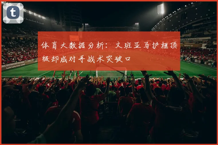 体育大数据分析：文班亚马护框顶级却成对手战术突破口