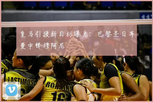 皇马引援新目标曝光:巴黎圣日耳曼中锋穆阿尼