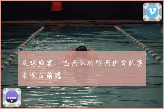 足球盛宴:巴西队对阵西班牙队赛前深度前瞻