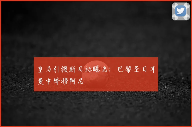 皇马引援新目标曝光:巴黎圣日耳曼中锋穆阿尼