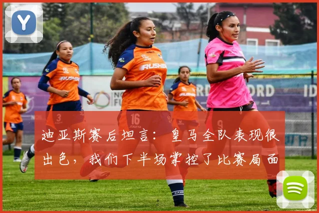 迪亚斯赛后坦言:皇马全队表现很出色,我们下半场掌控了比赛局面,复盘战术与球员心态