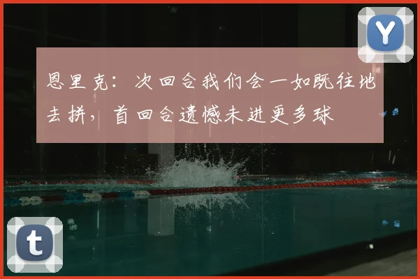 恩里克:次回合我们会一如既往地去拼,首回合遗憾未进更多球