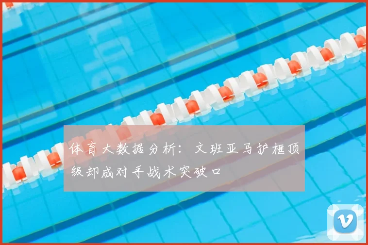 体育大数据分析：文班亚马护框顶级却成对手战术突破口