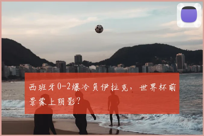 西班牙0-2爆冷负伊拉克，世界杯前景蒙上阴影？