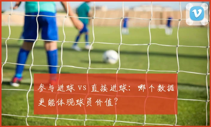 参与进球 vs 直接进球：哪个数据更能体现球员价值？