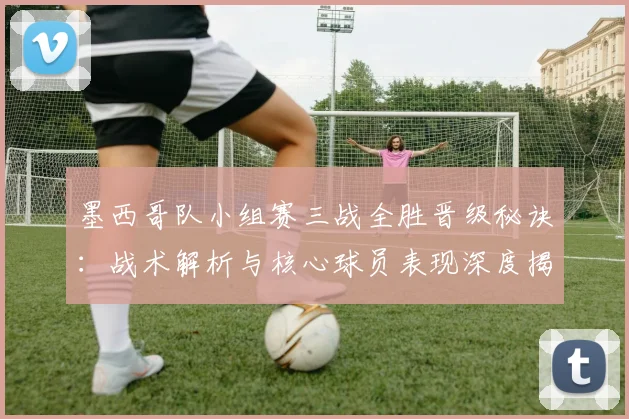墨西哥队小组赛三战全胜晋级秘诀:战术解析与核心球员表现深度揭秘