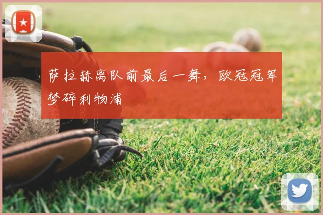 萨拉赫离队前最后一舞，欧冠冠军梦碎利物浦