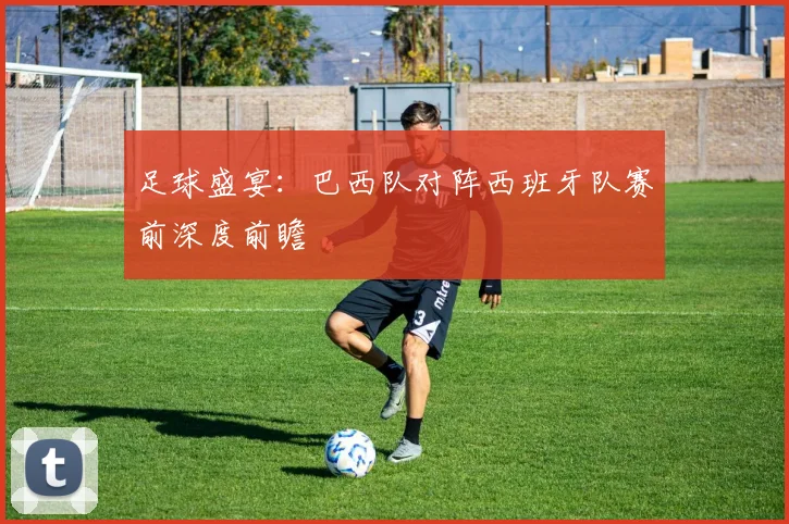 足球盛宴:巴西队对阵西班牙队赛前深度前瞻