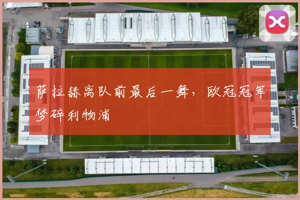 萨拉赫离队前最后一舞,欧冠冠军梦碎利物浦