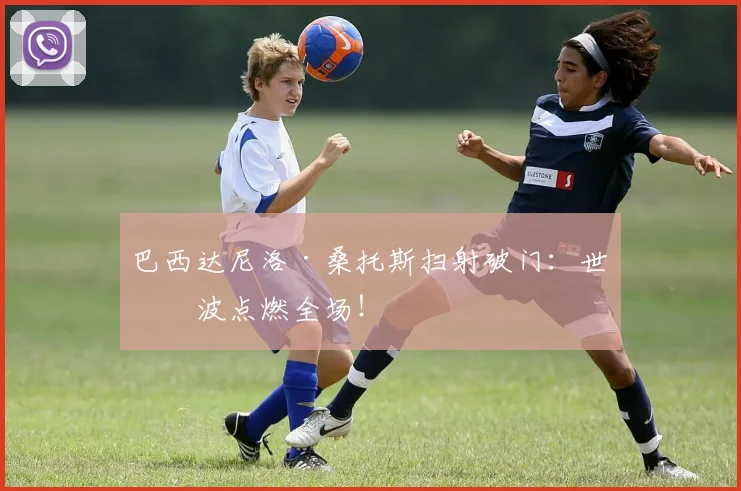 巴西达尼洛·桑托斯扫射破门：世界波点燃全场！