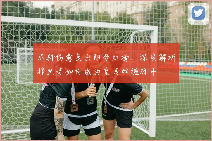 尼科伤愈复出即登红榜！深度解析穆里奇如何成为皇马难缠对手