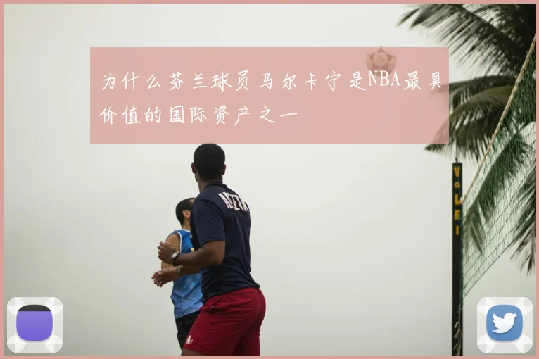 为什么芬兰球员马尔卡宁是NBA最具价值的国际资产之一